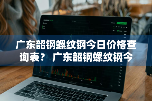 广东韶钢螺纹钢今日价格查询表？ 广东韶钢螺纹钢今日价格查询表最新