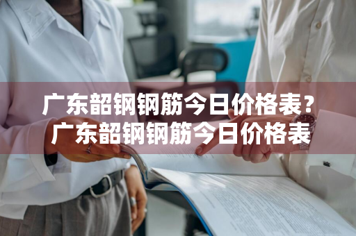 广东韶钢钢筋今日价格表？ 广东韶钢钢筋今日价格表最新