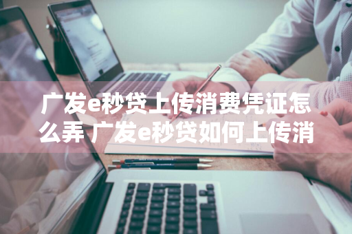 广发e秒贷上传消费凭证怎么弄 广发e秒贷如何上传消费凭证