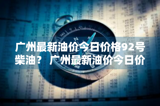 广州最新油价今日价格92号柴油？ 广州最新油价今日价格92号柴油价格表