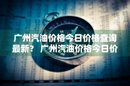 广州汽油价格今日价格查询最新？ 广州汽油价格今日价格查询最新消息