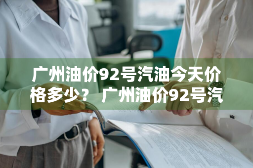 广州油价92号汽油今天价格多少？ 广州油价92号汽油今天价格多少钱