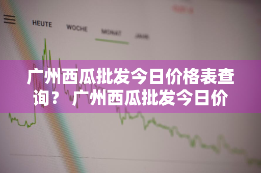 广州西瓜批发今日价格表查询？ 广州西瓜批发今日价格表查询最新