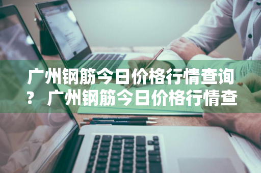 广州钢筋今日价格行情查询？ 广州钢筋今日价格行情查询表