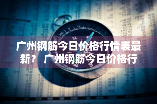 广州钢筋今日价格行情表最新？ 广州钢筋今日价格行情表最新图片