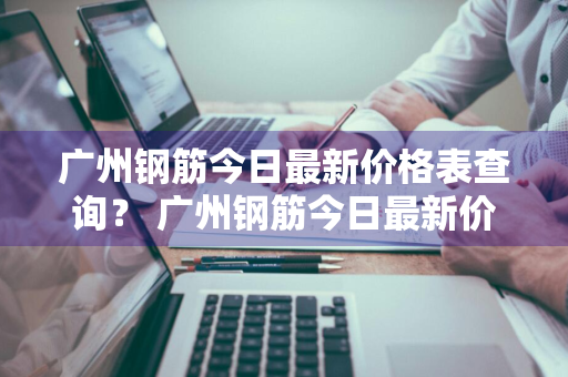 广州钢筋今日最新价格表查询？ 广州钢筋今日最新价格表查询图片