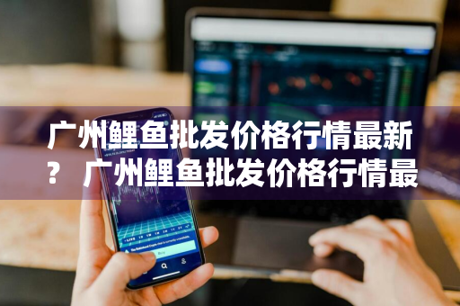 广州鲤鱼批发价格行情最新？ 广州鲤鱼批发价格行情最新消息