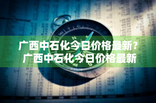 广西中石化今日价格最新？ 广西中石化今日价格最新表