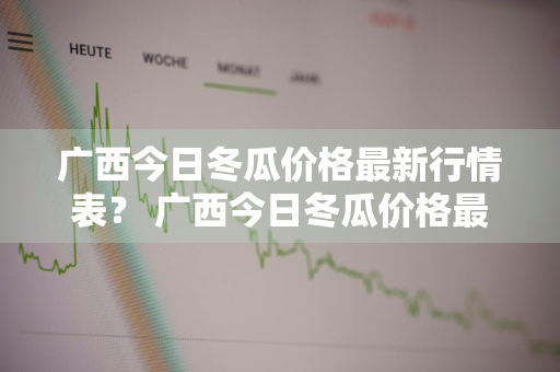 广西今日冬瓜价格最新行情表？ 广西今日冬瓜价格最新行情表图片