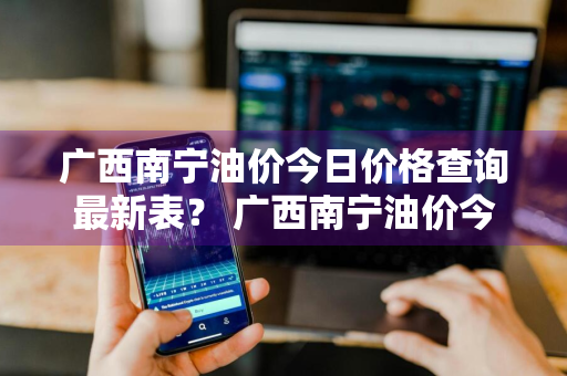 广西南宁油价今日价格查询最新表？ 广西南宁油价今日价格查询最新表图片