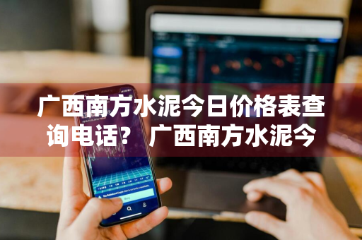 广西南方水泥今日价格表查询电话？ 广西南方水泥今日价格表查询电话