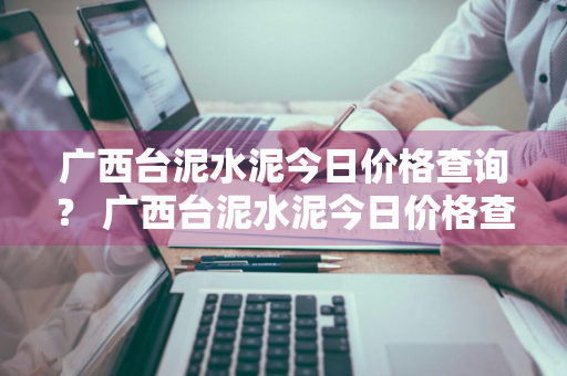 广西台泥水泥今日价格查询？ 广西台泥水泥今日价格查询表