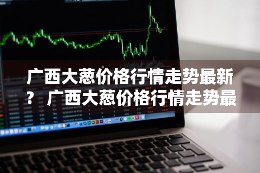 广西大葱价格行情走势最新？ 广西大葱价格行情走势最新消息