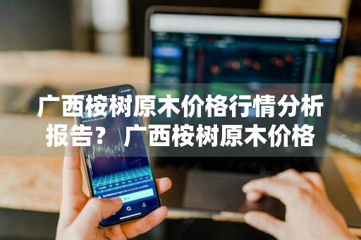 广西桉树原木价格行情分析报告？ 广西桉树原木价格行情分析报告