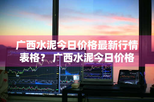 广西水泥今日价格最新行情表格？ 广西水泥今日价格最新行情表格图片