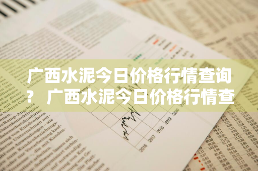 广西水泥今日价格行情查询？ 广西水泥今日价格行情查询最新