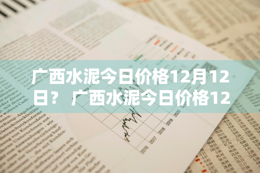 广西水泥今日价格12月12日？ 广西水泥今日价格12月12日价格表