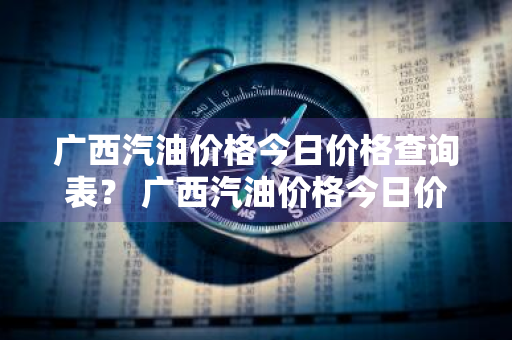 广西汽油价格今日价格查询表？ 广西汽油价格今日价格查询表最新