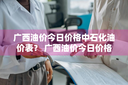 广西油价今日价格中石化油价表？ 广西油价今日价格中石化油价表查询