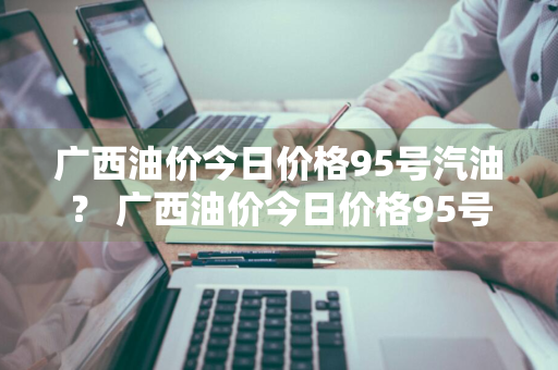 广西油价今日价格95号汽油？ 广西油价今日价格95号汽油价格表