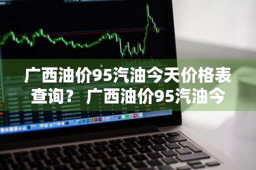 广西油价95汽油今天价格表查询？ 广西油价95汽油今天价格表查询及图片