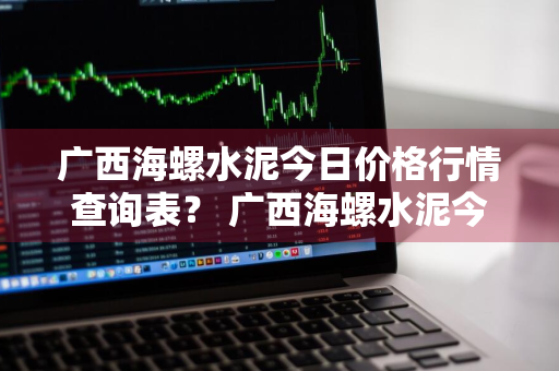 广西海螺水泥今日价格行情查询表？ 广西海螺水泥今日价格行情查询表最新