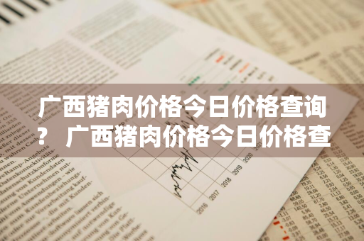 广西猪肉价格今日价格查询？ 广西猪肉价格今日价格查询表