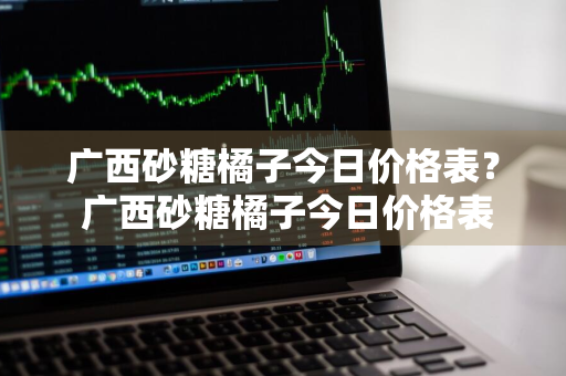 广西砂糖橘子今日价格表？ 广西砂糖橘子今日价格表最新