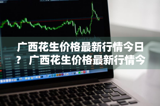 广西花生价格最新行情今日？ 广西花生价格最新行情今日查询