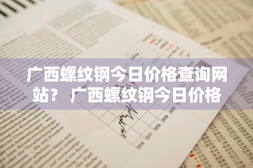 广西螺纹钢今日价格查询网站？ 广西螺纹钢今日价格查询网站最新