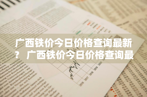 广西铁价今日价格查询最新？ 广西铁价今日价格查询最新消息