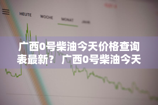 广西0号柴油今天价格查询表最新？ 广西0号柴油今天价格查询表最新消息