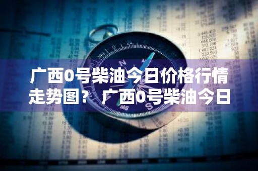 广西0号柴油今日价格行情走势图？ 广西0号柴油今日价格行情走势图片