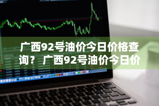 广西92号油价今日价格查询？ 广西92号油价今日价格查询表