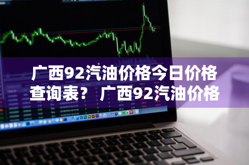 广西92汽油价格今日价格查询表？ 广西92汽油价格今日价格查询表最新