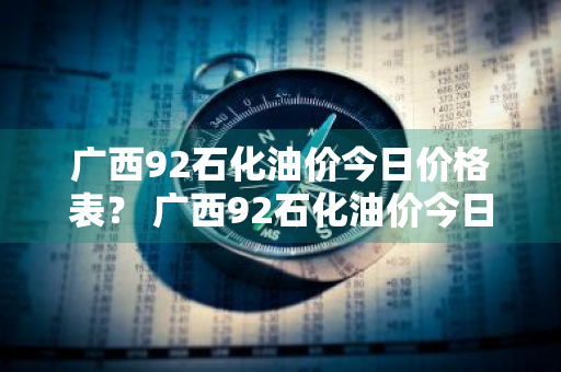 广西92石化油价今日价格表？ 广西92石化油价今日价格表最新