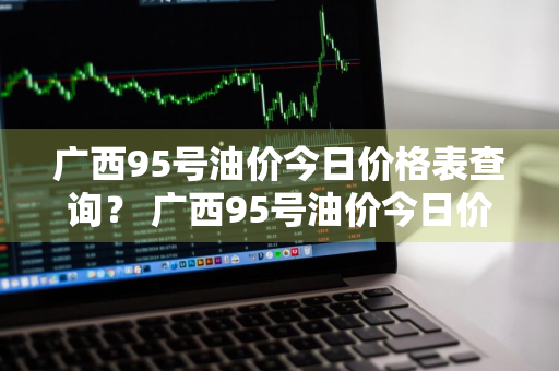 广西95号油价今日价格表查询？ 广西95号油价今日价格表查询