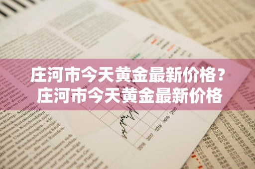 庄河市今天黄金最新价格？ 庄河市今天黄金最新价格查询