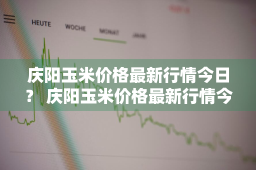 庆阳玉米价格最新行情今日？ 庆阳玉米价格最新行情今日查询