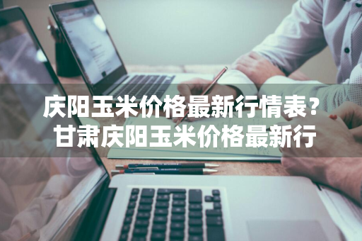 庆阳玉米价格最新行情表？ 甘肃庆阳玉米价格最新行情表