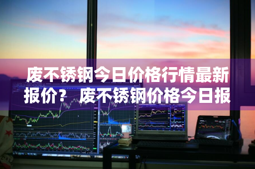 废不锈钢今日价格行情最新报价？ 废不锈钢价格今日报价表