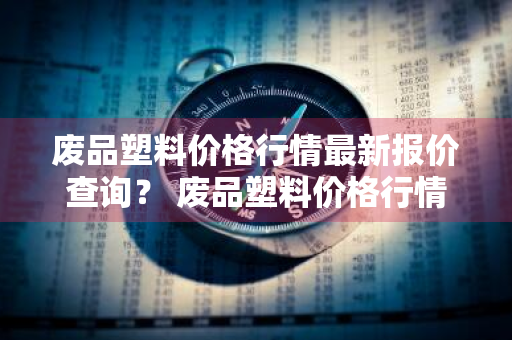 废品塑料价格行情最新报价查询？ 废品塑料价格行情最新报价查询表