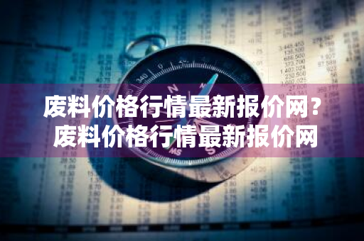 废料价格行情最新报价网？ 废料价格行情最新报价网