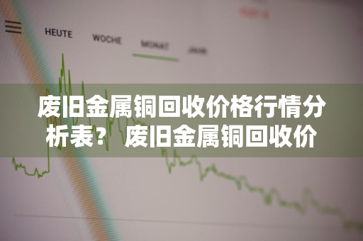 废旧金属铜回收价格行情分析表？ 废旧金属铜回收价格行情分析表最新