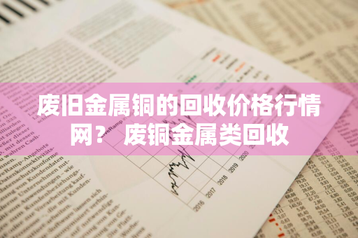 废旧金属铜的回收价格行情网？ 废铜金属类回收