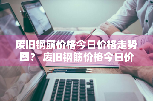 废旧钢筋价格今日价格走势图？ 废旧钢筋价格今日价格走势图表