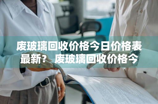 废玻璃回收价格今日价格表最新？ 废玻璃回收价格今日价格表最新版