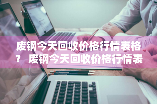 废钢今天回收价格行情表格？ 废钢今天回收价格行情表格图片