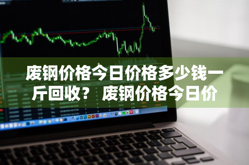 废钢价格今日价格多少钱一斤回收？ 废钢价格今日价格多少钱一斤回收