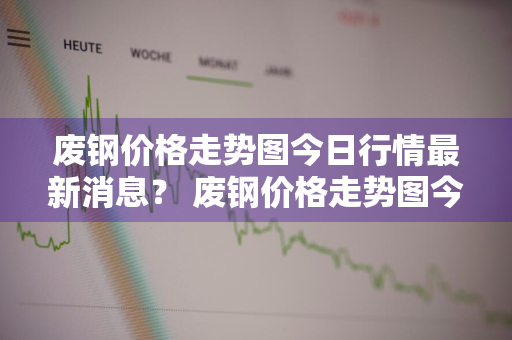 废钢价格走势图今日行情最新消息？ 废钢价格走势图今日行情最新消息查询